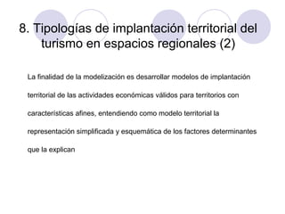 8. Tipologías de implantación territorial del
turismo en espacios regionales (2)
La finalidad de la modelización es desarrollar modelos de implantación
territorial de las actividades económicas válidos para territorios con
características afines, entendiendo como modelo territorial la
representación simplificada y esquemática de los factores determinantes
que la explican

 