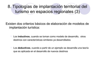 8. Tipologías de implantación territorial del
turismo en espacios regionales (3)
Existen dos criterios básicos de elaboración de modelos de
implantación turística:


Los inductivos, cuando se toman como modelo de desarrollo, otros
destinos con características similares ya desarrollados



Los deductivos, cuando a partir de un ejemplo se desarrolla una teoría
que es aplicada en el desarrollo de nuevos destinos

 