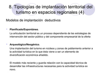 8. Tipologías de implantación territorial del
turismo en espacios regionales (4)
Modelos de implantación deductivos


Planificado/Espontáneo.
La articulación territorial es un proceso dependiente de las estrategias de
intervención del sector público y del componente empresarial de la oferta



Arqueológico/Neogénico.
Una implantación del turismo en núcleos y zonas de poblamiento anterior a
la actividad turística en la que ésta viene a ser un elemento de
diversificación económica añadido.
El modelo más reciente y guarda relación con la capacidad técnica de
desarrollar las infraestructuras necesarias para la actividad turística ex
novo.

 