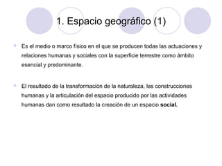 1. Espacio geográfico (1)


Es el medio o marco físico en el que se producen todas las actuaciones y
relaciones humanas y sociales con la superficie terrestre como ámbito
esencial y predominante.



El resultado de la transformación de la naturaleza, las construcciones
humanas y la articulación del espacio producido por las actividades
humanas dan como resultado la creación de un espacio social.

 