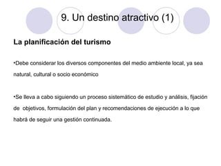 9. Un destino atractivo (1)
La planificación del turismo
•Debe considerar los diversos componentes del medio ambiente local, ya sea
natural, cultural o socio económico

•Se lleva a cabo siguiendo un proceso sistemático de estudio y análisis, fijación
de objetivos, formulación del plan y recomendaciones de ejecución a lo que
habrá de seguir una gestión continuada.

 