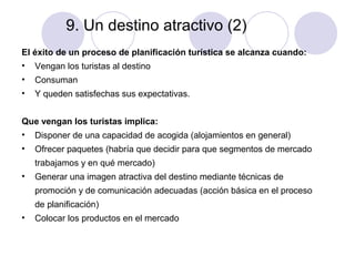 9. Un destino atractivo (2)
El éxito de un proceso de planificación turística se alcanza cuando:
•

Vengan los turistas al destino

•

Consuman

•

Y queden satisfechas sus expectativas.

Que vengan los turistas implica:
•

Disponer de una capacidad de acogida (alojamientos en general)

•

Ofrecer paquetes (habría que decidir para que segmentos de mercado
trabajamos y en qué mercado)

•

Generar una imagen atractiva del destino mediante técnicas de
promoción y de comunicación adecuadas (acción básica en el proceso
de planificación)

•

Colocar los productos en el mercado

 