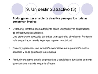 9. Un destino atractivo (3)
Poder garantizar una oferta atractiva para que los turistas
consuman implica:
•

Ordenar el territorio adecuadamente con la utilización y la construcción
de infraestructura suficiente.
Una ordenación adecuada garantiza una seguridad al visitante. Por tanto
habría que hacer uso de leyes que regulen la actividad

•

Ofrecer y garantizar una formación competitiva en la prestación de los
servicios y en la gestión de los recursos

•

Producir una gama amplia de productos y servicios: el turista ha de sentir
que consume más de lo que le ofrecen

 
