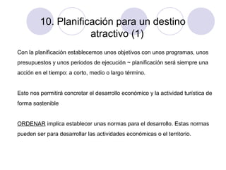 10. Planificación para un destino
atractivo (1)
Con la planificación establecemos unos objetivos con unos programas, unos
presupuestos y unos periodos de ejecución ~ planificación será siempre una
acción en el tiempo: a corto, medio o largo término.
Esto nos permitirá concretar el desarrollo económico y la actividad turística de
forma sostenible
ORDENAR implica establecer unas normas para el desarrollo. Estas normas
pueden ser para desarrollar las actividades económicas o el territorio.

 