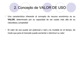 2. Concepto de VALOR DE USO


Una característica inherente al concepto de recurso económico es su
VALOR, determinado por su capacidad de ser usado más allá de su
naturaleza y propiedad



El valor de uso puede ser potencial o real y es mutable en el tiempo, de
modo que para el mercado puede aumentar o disminuir su valor

 