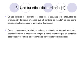 3. Uso turístico del territorio (1)


El uso turístico del territorio se basa en el consumo de

productos de

implantación territorial, mientras que el territorio es “usado” no solo como
soporte sino también como generador de recursos



Como consecuencia, el territorio turístico solamente se encuentra valorado
económicamente a efectos de compra y venta mientras que en contadas
ocasiones su deterioro es contemplado por los valores del mercado

 