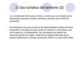 3. Uso turístico del territorio (2)


La consideración del recurso turístico, en tanto que es la materia prima
del proceso productivo turístico, permite su enfoque como medio de
producción



Se entiende por recursos turísticos las disponibilidades totales de bienes
producidos o naturales con que cuenta un individuo o comunidad y que
son la base de, o complementan, las actividades que realizan las
personas durante sus viajes y estancias en lugares diferentes de su
entorno habitual por un tiempo consecutivo inferior a un año (OMT,1994)

 