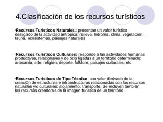 4.Clasificación de los recursos turísticos
Recursos Turísticos Naturales.: presentan un valor turístico
desligado de la actividad antrópica: relieve, hidroma, clima, vegetación,
fauna, ecosistemas, paisajes naturales
•

Recursos Turísticos Culturales: responde a las actividades humanas
productivas, relacionales y de ocio ligadas a un territorio determinado:
artesanía, arte, religión, deporte, folklore, paisajes culturales, etc
•

Recursos Turísticos de Tipo Técnico: con valor derivado de la
creación de estructuras e infraestructuras relacionadas con los recursos
naturales y/o culturales: alojamiento, transporte. Se incluyen también
los recursos creadores de la imagen turística de un territorio
•

 