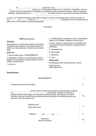 Sr......................................................, presentes os Srs. ......................................................
e .............................................., realizou-se a 15a
sessão ordinária do ano. Lida pelo Sr. Secretário, a Ata da
sessão anterior foi aprovada sem restrições. O expediente constou da leitura de cartas, ofícios e pareceres
recebidos, respectivamente, de .........., ............ e ........... Na ordem do dia, foi unanimente aprovado o Parecer no
......................................................... .
A seguir, o Sr. Presidente declarou encerrada a sessão e convocou os presentes para a próxima reunião, no
dia .................., às ................ horas. Eu, ........................................................ Secretário, lavrei a presente Ata, que
assino com o Sr. Presidente e demais participantes.
Assinaturas:
XXII. Requerimento
Definição
Requerimento é o instrumento dirigido à autoridade
competente para solicitar o reconhecimento de um
direito ou a concessão de um benefício sob amparo
legal.
Estrutura
1. denominação do ato - REQUERIMENTO;
2. destinatário - Senhor ou Excelentíssimo Senhor,
seguido da indicação do cargo da pessoa a quem é
dirigido o requerimento;
3. preâmbulo:
3.1. qualificação do requerente: nome, nacionalidade,
estado civil, profissão, residência, dentre outros;
4. texto - objeto do requerimento com indicação dos
respectivos fundamentos legais ou justificativas da
solicitação;
5. solicitação final;
6. local e data;
7. assinatura;
8. nome.
Observação
Na solicitação final, tradicionalmente, usa-se:
Nestes termos,
Pede deferimento.
Exemplificação
REQUERIMENTO | 1
Excelentíssimo Senhor Secretário, | 2
.........................................., servidor público, lotado na Secretaria de Administração, residente
na .........................................................................., nesta cidade, impedido de continuar a
prestar serviços a esse órgão, por imperiosos motivos pessoais, vem requerer de Vossa
Excelência que lhe conceda licença para tratamento de assunto de interesse particular, por
dois anos, como lhe faculta a lei.
|
|
|
|
3,4
Nestes termos,
Pede deferimento.
|
|
|
|
5
Salvador, .............de..................de............. . | 6
Assinatura
Nome por extenso
|
|
7,8
 