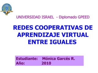 UNIVERSIDAD ISRAEL  - Diplomado GPEED REDES COOPERATIVAS DE APRENDIZAJE VIRTUAL ENTRE IGUALES   Estudiante:  Mónica Garcés R. Año:  2010 