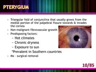 • Triangular fold of conjunctiva that usually grows from the
medial portion of the palpebral fissure towards & invades
the cornea
• Non-malignant fibrovascular growth
• Predisposing factors:
– Hot climates
– Chronic dryness
– Exposure to sun
*Prevalent in Southern countries
• Mx – surgical removal
 