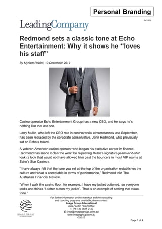 Personal Branding
                                                                                                 Ref: 0092




Redmond sets a classic tone at Echo
Entertainment: Why it shows he “loves
his staff”
By Myriam Robin | 13 December 2012




Casino operator Echo Entertainment Group has a new CEO, and he says he’s
nothing like the last one.

Larry Mullin, who left the CEO role in controversial circumstances last September,
has been replaced by the corporate conservative, John Redmond, who previously
sat on Echo’s board.

A veteran American casino operator who began his executive career in finance,
Redmond has made it clear he won’t be repeating Mullin’s signature jeans-and-shirt
look (a look that would not have allowed him past the bouncers in most VIP rooms at
Echo’s Star Casino).

“I have always felt that the tone you set at the top of the organisation establishes the
culture and what is acceptable in terms of performance,” Redmond told The
Australian Financial Review.

“When I walk the casino floor, for example, I have my jacket buttoned, so everyone
looks and thinks ‘I better button my jacket’. That is an example of setting that visual
tone.”
                      For further information on this handout and the consulting
                          and coaching programs available please contact:
                                      Image Group International
                                        Asia Pacific Head Office
                                         T: (+61 3) 9824 0420
                                  E: info@imagegroup.com.au
                                      www.imagegroup.com.au
                                             ©2012
                                                                                   Page 1 of 4
 