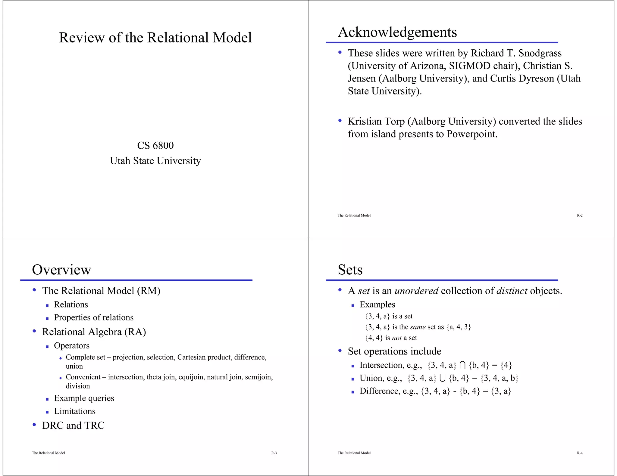 Review of the Relational Model                                                      Acknowledgements
                                                                                                    • These slides were written by Richard T. Snodgrass
                                                                                                          (University of Arizona, SIGMOD chair), Christian S.
                                                                                                          Jensen (Aalborg University), and Curtis Dyreson (Utah
                                                                                                          State University).

                                                                                                    • Kristian Torp (Aalborg University) converted the slides
                                                                                                          from island presents to Powerpoint.
                                            CS 6800
                                      Utah State University




                                                                                                    The Relational Model                                          R-2




Overview                                                                                            Sets
• The Relational Model (RM)                                                                         • A set is an unordered collection of distinct objects.
             Relations                                                                                           Examples
             Properties of relations                                                                                {3, 4, a} is a set
                                                                                                                    {3, 4, a} is the same set as {a, 4, 3}
• Relational Algebra (RA)                                                                                           {4, 4} is not a set
             Operators
                x      Complete set – projection, selection, Cartesian product, difference,
                                                                                                    • Set operations include
                       union                                                                                     Intersection, e.g., {3, 4, a} I {b, 4} = {4}
                x      Convenient – intersection, theta join, equijoin, natural join, semijoin,                  Union, e.g., {3, 4, a} U {b, 4} = {3, 4, a, b}
                       division
                                                                                                                 Difference, e.g., {3, 4, a} - {b, 4} = {3, a}
             Example queries
             Limitations
• DRC and TRC
The Relational Model                                                                          R-3   The Relational Model                                          R-4
 