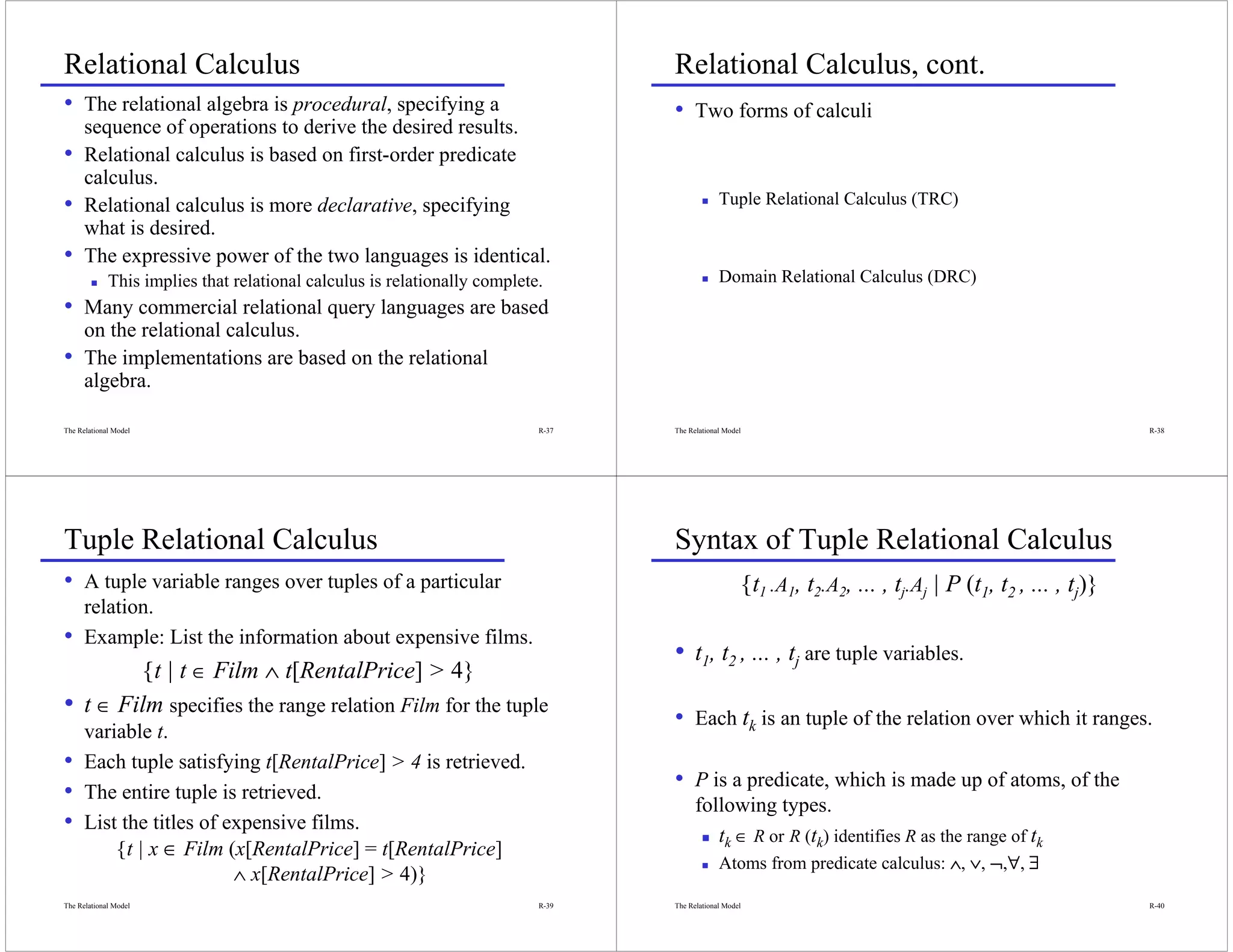 Relational Calculus                                                               Relational Calculus, cont.
• The relational algebra is procedural, specifying a                              • Two forms of calculi
      sequence of operations to derive the desired results.
•     Relational calculus is based on first-order predicate
      calculus.
•     Relational calculus is more declarative, specifying                                      Tuple Relational Calculus (TRC)
      what is desired.
•     The expressive power of the two languages is identical.
             This implies that relational calculus is relationally complete.                   Domain Relational Calculus (DRC)
• Many commercial relational query languages are based
      on the relational calculus.
•     The implementations are based on the relational
      algebra.

The Relational Model                                                       R-37   The Relational Model                                                          R-38




Tuple Relational Calculus                                                         Syntax of Tuple Relational Calculus
• A tuple variable ranges over tuples of a particular                                                    {t1 .A1, t2.A2, ... , tj.Aj | P (t1, t2 , ... , tj)}
      relation.
•     Example: List the information about expensive films.
                                                                                  • t1, t2 , ... , tj are tuple variables.
         {t | t ∈ Film ∧ t[RentalPrice] > 4}
• t ∈ Film specifies the range relation Film for the tuple                        • Each tk is an tuple of the relation over which it ranges.
      variable t.
•     Each tuple satisfying t[RentalPrice] > 4 is retrieved.
•     The entire tuple is retrieved.
                                                                                  • P is a predicate, which is made up of atoms, of the
                                                                                        following types.
•     List the titles of expensive films.
                                                                                           tk ∈ R or R (tk) identifies R as the range of tk
          {t | x ∈ Film (x[RentalPrice] = t[RentalPrice]
                                                                                               Atoms from predicate calculus: ∧, ∨, ¬,∀, ∃
                                                                                                                                      ∀
                          ∧ x[RentalPrice] > 4)}
The Relational Model                                                       R-39   The Relational Model                                                          R-40
 