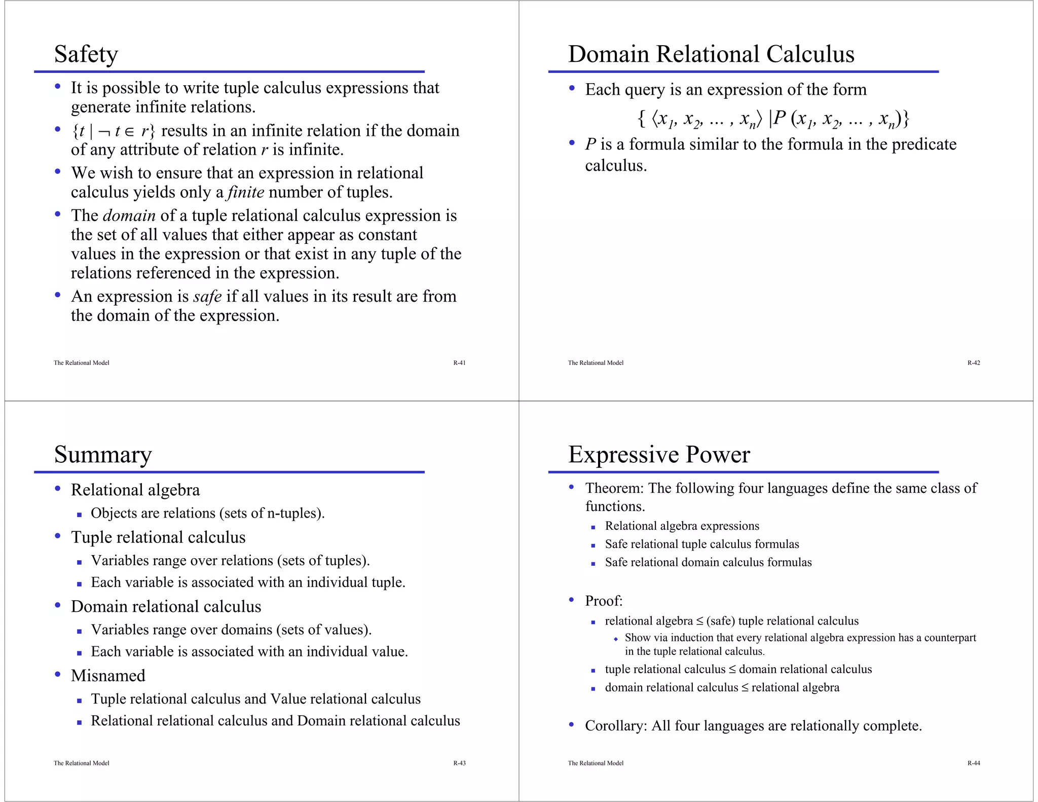 Safety                                                                         Domain Relational Calculus
• It is possible to write tuple calculus expressions that                      • Each query is an expression of the form
      generate infinite relations.
                                                                                                        { 〈x1, x2, ... , xn〉 |P (x1, x2, ... , xn)}
•     {t | ¬ t ∈ r} results in an infinite relation if the domain
      of any attribute of relation r is infinite.                              • P is a formula similar to the formula in the predicate
•     We wish to ensure that an expression in relational                             calculus.
      calculus yields only a finite number of tuples.
•     The domain of a tuple relational calculus expression is
      the set of all values that either appear as constant
      values in the expression or that exist in any tuple of the
      relations referenced in the expression.
•     An expression is safe if all values in its result are from
      the domain of the expression.

The Relational Model                                                    R-41   The Relational Model                                                                              R-42




Summary                                                                        Expressive Power
• Relational algebra                                                           • Theorem: The following four languages define the same class of
             Objects are relations (sets of n-tuples).                               functions.
                                                                                            Relational algebra expressions
• Tuple relational calculus                                                                 Safe relational tuple calculus formulas
             Variables range over relations (sets of tuples).                               Safe relational domain calculus formulas
             Each variable is associated with an individual tuple.
• Domain relational calculus                                                   • Proof:
                                                                                            relational algebra ≤ (safe) tuple relational calculus
             Variables range over domains (sets of values).                                    x      Show via induction that every relational algebra expression has a counterpart
             Each variable is associated with an individual value.                                    in the tuple relational calculus.
                                                                                            tuple relational calculus ≤ domain relational calculus
• Misnamed                                                                                  domain relational calculus ≤ relational algebra
             Tuple relational calculus and Value relational calculus
             Relational relational calculus and Domain relational calculus     • Corollary: All four languages are relationally complete.
The Relational Model                                                    R-43   The Relational Model                                                                              R-44
 