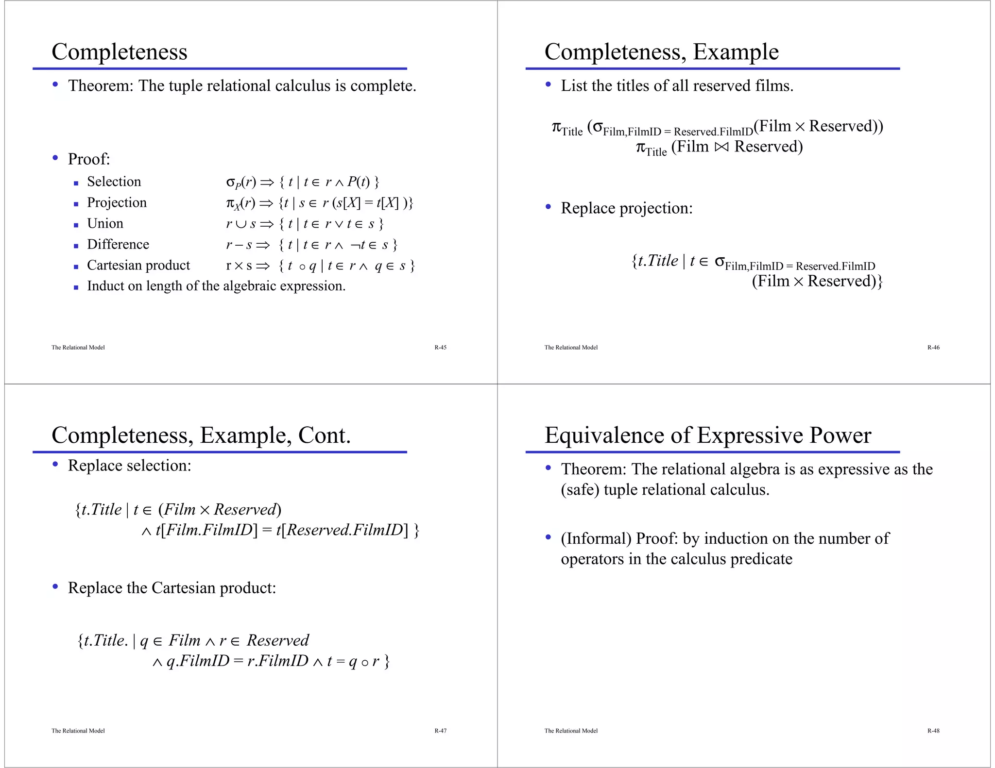 Completeness                                                                     Completeness, Example
• Theorem: The tuple relational calculus is complete.                            • List the titles of all reserved films.
                                                                                   πTitle (σFilm,FilmID = Reserved.FilmID(Film × Reserved))
                                                                                                   πTitle (Film n Reserved)
• Proof:
             Selection               σP(r) ⇒ { t | t ∈ r ∧ P(t) }
             Projection              πX(r) ⇒ {t | s ∈ r (s[X] = t[X] )}          • Replace projection:
             Union                   r∪s⇒{t|t∈r∨t∈s}
             Difference              r – s ⇒ { t | t ∈ r ∧ ¬t ∈ s }
             Cartesian product       r×s⇒ {t q|t∈r∧ q∈s}                                                {t.Title | t ∈ σFilm,FilmID = Reserved.FilmID
             Induct on length of the algebraic expression.                                                                   (Film × Reserved)}


The Relational Model                                                      R-45   The Relational Model                                                   R-46




Completeness, Example, Cont.                                                     Equivalence of Expressive Power
• Replace selection:                                                             • Theorem: The relational algebra is as expressive as the
                                                                                       (safe) tuple relational calculus.
        {t.Title | t ∈ (Film × Reserved)
                     ∧ t[Film.FilmID] = t[Reserved.FilmID] }
                                                                                 • (Informal) Proof: by induction on the number of
                                                                                       operators in the calculus predicate
• Replace the Cartesian product:

         {t.Title. | q ∈ Film ∧ r ∈ Reserved
                       ∧ q.FilmID = r.FilmID ∧ t = q r }


The Relational Model                                                      R-47   The Relational Model                                                   R-48
 