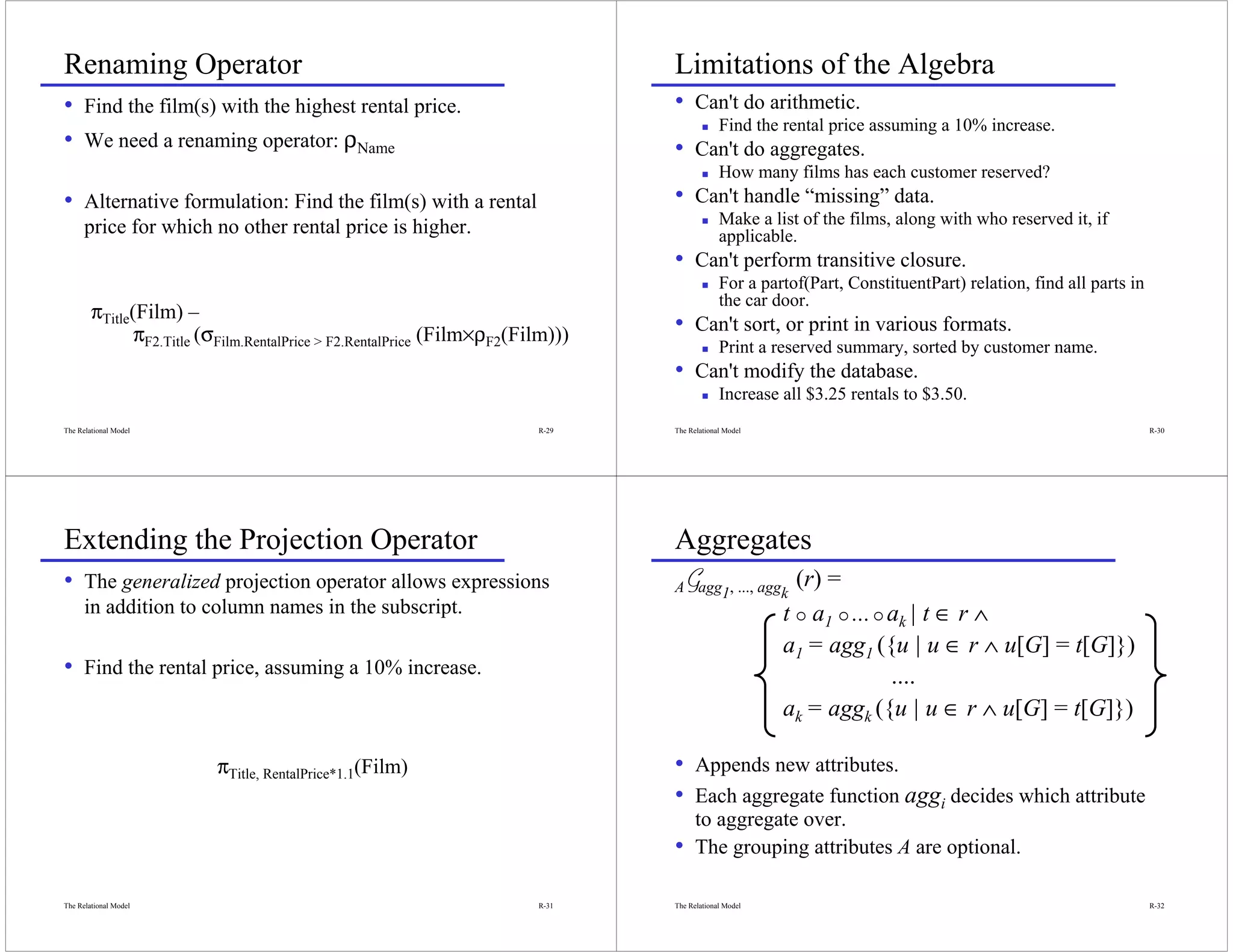 Renaming Operator                                                                Limitations of the Algebra
• Find the film(s) with the highest rental price.                                • Can't do arithmetic.
                                                                                              Find the rental price assuming a 10% increase.
• We need a renaming operator: ρName                                             • Can't do aggregates.
                                                                                              How many films has each customer reserved?
• Alternative formulation: Find the film(s) with a rental                        • Can't handle “missing” data.
      price for which no other rental price is higher.                                        Make a list of the films, along with who reserved it, if
                                                                                              applicable.
                                                                                 • Can't perform transitive closure.
                                                                                              For a partof(Part, ConstituentPart) relation, find all parts in
                                                                                              the car door.
        πTitle(Film) –
               πF2.Title (σFilm.RentalPrice > F2.RentalPrice (Film×ρF2(Film)))   • Can't sort, or print in various formats.
                                                                                              Print a reserved summary, sorted by customer name.
                                                                                 • Can't modify the database.
                                                                                              Increase all $3.25 rentals to $3.50.
The Relational Model                                                     R-29    The Relational Model                                                           R-30




Extending the Projection Operator                                                Aggregates
• The generalized projection operator allows expressions                         AGagg1, ..., aggk       (r) =
      in addition to column names in the subscript.                                                     t a1 ... ak | t ∈ r ∧
                                                                                                        a1 = agg1 ({u | u ∈ r ∧ u[G] = t[G]})
• Find the rental price, assuming a 10% increase.                                                                   ....
                                                                                                        ak = aggk ({u | u ∈ r ∧ u[G] = t[G]})

                          πTitle, RentalPrice*1.1(Film)                          • Appends new attributes.
                                                                                 • Each aggregate function aggi decides which attribute
                                                                                       to aggregate over.
                                                                                 •     The grouping attributes A are optional.

The Relational Model                                                     R-31    The Relational Model                                                           R-32
 