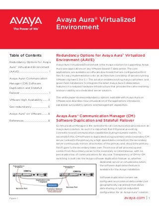 Redundancy Options for Avaya Aura®
Virtualized
Environment (AAVE)
Avaya Aura Virtualized Environment is the Avaya solution for supporting Avaya
Aura core applications on any VMware-based IT data center. The core
applications are available as software downloads that are configured as OVA
files for easy implementation onto an architecture consisting of servers running
VMware vSphere 5.0 or 5.1. This solution enables existing Avaya customers and
green field installations to integrate the latest Avaya Aura Collaboration
features on a reduced hardware infrastructure that provides the same resiliency
and survivability as a dedicated server solution.
This white paper reviews redundancy options available with Avaya Aura on
VMware and describes how virtualization of the applications introduces
expanded survivability options and management capabilities.
Avaya Aura®
Communication Manager (CM)
Software Duplication and Statefull Failover
Communication Manager is the controller for all communication processes in an
Avaya Aura solution. As such it is important that CM preserve existing
connections and communication capabilities during traumatic events. To
accomplish this, CM software is duplicated using a primary and a secondary CM
server. Linked to the primary by a high speed data connection, the secondary
server continuously mirrors all activities of the primary and, should the primary
fail (Figure 1), the secondary takes over. This move of call processing and
control from the primary server to the secondary is instantaneous, with no
perceivable loss of communications for any user. Transparency of CM-to-CM
switching is built into the Avaya software duplication feature so, whether
dedicated server or virtualized solution,
the software duplication feature is
available for the Avaya installation.
Software duplication servers are
configured as a common data center (not
geographically separated) that allows
data sharing. A typical redundant
configuration for an Avaya Aura®
solution
avaya.com | 1
Avaya Aura®
Virtualized
Environment
Table of Contents
Redundancy Options for Avaya
Aura®
Virtualized Environment
(AAVE)............................................. 1
Avaya Aura®
Communication
Manager (CM) Software
Duplication and Statefull
Failover............................................ 1
VMware High Availability......... 3
Geo-redundancy......................... 5
Avaya Aura®
on VMware.......... 8
References..................................... 8
Figure 1
 