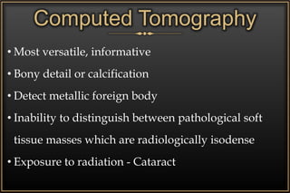 • Most versatile, informative
• Bony detail or calcification
• Detect metallic foreign body
• Inability to distinguish between pathological soft
tissue masses which are radiologically isodense
• Exposure to radiation - Cataract
Computed Tomography
 