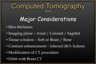 Computed Tomography
Major Considerations
• Slice thickness
• Imaging plane – Axial / Coronal / Sagittal
• Tissue window – Soft or Brain / Bone
• Contrast enhancement – Iohexol (46% Iodine)
• Modification of CT procedure
• Orbit with Brain CT
 