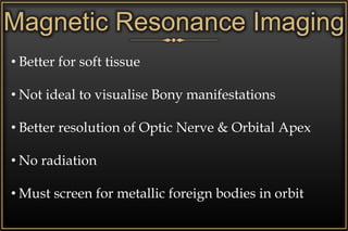 • Better for soft tissue
• Not ideal to visualise Bony manifestations
• Better resolution of Optic Nerve & Orbital Apex
• No radiation
• Must screen for metallic foreign bodies in orbit
Magnetic Resonance Imaging
 
