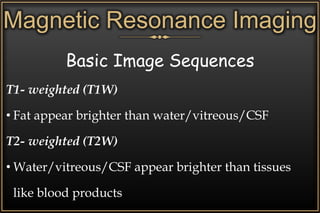 Magnetic Resonance Imaging
Basic Image Sequences
T1- weighted (T1W)
• Fat appear brighter than water/vitreous/CSF
T2- weighted (T2W)
• Water/vitreous/CSF appear brighter than tissues
like blood products
 