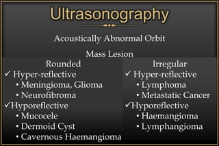 Acoustically Abnormal Orbit
Mass Lesion
Foreign Body
Inflammatory Lesion
• Cellulitis
• Abscess
• Pseudotumour
Rounded
 Hyper-reflective
• Meningioma, Glioma
• Neurofibroma
Hyporeflective
• Mucocele
• Dermoid Cyst
• Cavernous Haemangioma
Irregular
 Hyper-reflective
• Lymphoma
• Metastatic Cancer
Hyporeflective
• Haemangioma
• Lymphangioma
Ultrasonography
 