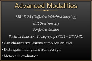 Advanced Modalities
MRI-DWI (Diffusion Weighted Imaging)
MR Spectroscopy
Perfusion Studies
Positron Emission Tomography (PET) – CT / MRI
• Can characterize lesions at molecular level
• Distinguish malignant from benign
• Metastatic evaluation
 