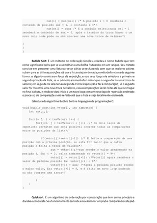 num[i] = num[sel]; /* A posição i = 0 receberá o
conteúdo da posição sel = 1, o conteúdo é 4*/
num[sel] = aux; /* E a posição selecionada sel = 1
receberá o conteúdo de aux = 6, após o termino da troca haver o um
novo loop onde pode ou não ocorrer uma nova troca de valores*/
}
}
}
Bubble Sort: É um método de ordenação simples, recebeuo nome Bubble que tem
como significado bolha por se assemelhar a uma bolha flutuando em um tanque.Seu método
consiste em percorrer uma lista ou vetor várias vezes fazendo com que os maiores valores
subampara as últimasposiçõesaté que alistaestejaordenada;ométodofuncionadaseguinte
forma: o algoritmo entra em laços de repetição, e nos seus loops ele seleciona a primeira e
segunda posição da lista; se o primeiro elementofor maior que o segundo há uma troca de
valores;emseguidaeleselecionaasegundae terceiraposiçãoe fazacomparação;se osegundo
valorformaiorhá umanovatroca de valores,essascomparaçõesserãofeitasaté que se chegue
nofinal dalista,e entãose daráinícioaumnovo loopcomumnovolaçode repetiçãoondetodo
o processo de comparações será refeito até que a lista esteja totalmente ordenada.
Estrutura do algoritmo Bubble Sort na linguagem de programação C:
void bubble_sort(int vetor[], int tamVetor) {
int aux,i,j;
for(i= 0; i < tamVetor; i++) {
for(j=0; j < tamVetor-1 ; j++) {/* Os dois laços de
repetição permitem que seja possível ocorrer todas as comparações
entre as posições da lista*/
if(vetor[j]>vetor[j+1]) {/* É feita a comparação de uma
posição com a próxima posição, se esta for maior que a outra
posição e feita a troca de valores*/
aux = vetor[j];/*aux recebe o valor armazenado na
posição j, Ex: j = 0, valor armazenado no vetor[j] = 9*/
vetor[j] = vetor[j+1]; /*Vetor[j] agora recebera o
valor da próxima posição Ex: vetor[j+1] = 8*/
vetor[j+1] = aux; /*Agora a próxima posição recebe
o maior valor, Ex: vetor[j+1] = 9, e é feito um novo loop podendo
ou não ocorrer uma troca*/
}
}
}
}
Quicksort: É um algoritmo de ordenação por comparação que tem como princípio a
divisãoe conquista.Seufuncionamentoconsisteemselecionarumpivôe comparandoestepivô
 