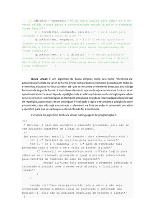 if (direito > esquerdo){/*É um teste logico para saber se é um
vetor valido e para parar a recursividade quando direito e esquerdo
forem iguais*/
r = divide(vec, esquerdo, direito);/* r será usado para
retornar o primeiro valor do pivô */
quickSort(vec, esquerdo, r - 1);/* O método quickSorte
chamado novamente de modo que organize apenas o valores a esquerda
dividindo a lista em outras listas para serem reorganizadas de
forma ordenada*/
quickSort(vec, r + 1, direito); /* O método quickSorte
chamado novamente de modo que organize apenas o valores a direita
dividindo a lista em outras listas para serem reorganizadas de
forma ordenada*/ }
}
Busca Linear: É um algoritmo de busca simples, como seu nome referência ele
percorrerá uma lista ou vetor de forma linear comparando o elemento buscado com todos os
elementos alocados na lista ou vetor até que se encontre o elemento desejado; seu código
funciona da seguinte forma: é inserido o elemento que se deseja encontrar na lista ou vetor
apósinseridoentra-seemlaçode repetiçãoonde acadaloophaveráumtestelogicoparasaber-
se se oelementoinseridoé igual aoelementoalocadonaposiçãoreferenciadapeloloopdolaço
de repetição,apósencontrarum valorigual é finalizadoolaçoe é retornadoa posiçãodovalor
encontrado, caso não seja encontrado o elemento na lista ou vetor é retornado um valor
especifico para que se saiba que o elemento não foi encontrado.
Estrutura do algoritmo de Busca Linear na linguagem de programação C:
/**
* Retorna -1 caso não encontre o elemento procurado, pois não se
tem posições negativas em listas ou vetores.
*/
int procura(char vetor[], int tamanho, char elementoProcurado) {
int i;/* Variável de controle para percorrer o vetor*/
for (i = 0; i < tamanho; i++) {/* Laço de repetição para
percorrer todo o vetor e seja feita os testes lógicos*/
if (vetor[i] == elementoProcurado) {/*Teste logico para
saber-se se o elemento procurado é igual a posição referenciada
pela variável de controle do laço de repetição*/
return i;/*Caso seja encontrado o elemento procurado e
retornado a posição onde o mesmo está alocado, e finalizada a
função*/
}
}
return -1;/*Caso seja percorrido todo e vetor e não seja
encontrado nenhum elemento igual ao procurado e retornado uma
posição -1, pois não há posições negativas em vetores e listas*/
}
 