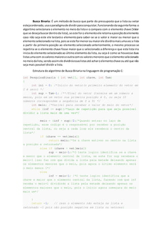 Busca Binaria: É um método de busca que parte do pressuposto que a lista ou vetor
estejaordenado,usaoparadigmade dividirparaconquistar;funcionandodaseguinteforma: o
algoritmo selecionara o elemento no meioda lista e o compara com o elemento chave (Valor
que se desejabuscardentroda lista),se este foro elementoele retornaaposiçãodoelemento
caso não seja este ele testará o elementopara saber-se se o valor e maior ou menor que o
elemento selecionado nalista,poisse este formenor ou maiorele dividiramaisumaveza lista
a partir da primeira posição ao elemento selecionado anteriormente, o mesmo processo se
repetiria se o elemento chave fosse maior que o selecionado a diferença e que esta lista iria
inicia do elemento selecionadoao último elemento da lista, ou seja é como se houvesse duas
listasumacom osvaloresmaiorese outracomos valoresmenoresque oelementoselecionado
nomeiodalista,sendoassimele dividiráessaslistasaté acharoelementochave ouaté que não
seja mais possível dividir a lista.
Estrutura do algoritmo de Busca Binaria na linguagem de programação C:
int PesquisaBinaria ( int vet[], int chave, int Tam)
{
int ini = 0; /*Inicio do vetor(o primeiro elemento do vetor em
C é zero) */
int sup = Tam-1; /**/Final do vetor (termina em um número a
menos, pois em um vetor sua primeira posição é 0, ou seja 10
números correspondem a sequência de 0 a 9) */
int meio; /*Varivel para receber o valor do meio do vetor*/
while (inf <= sup){/*Laço de repetição para que seja possível
dividir a lista mais de uma vez*/
meio = (inf + sup)/2;/*Quando entrar no laço de
repetição, esse codigo é o responsável por receber a posição
central da lista, ou seja a cada loop ele recebera o centro da
lista*/
if (chave == vet[meio])
return meio;/*Se a chave estiver no centro na lista
a posição e retornada*/
else if (chave < vet[meio])
sup = meio-1;/*O teste logico identifica se a chave
e menor que o elemento central da lista, se este for sup recebera o
meio-1 isso faz com que dívida a lista pela metade deixando apenas
os elementos menores que o meio, pois agora o último elemento será
o meio menos 1*/
else
inf = meio+1; /*O teste logico identifica que a
chave e maior que o elemento central da lista, fazendo com que inf
receba o meio+1 dividindo a lista pela metade deixando apenas os
elementos maiores que o meio, pois o início agora começara do meio
mais um*/
}
return -1; // caso o elemento não esteja na lista e
retornado -1 pois não posição negativa em lista ou vetores}
 