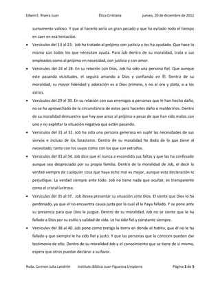 Edwin E. Rivera Juan                        Ética Cristiana            jueves, 20 de diciembre de 2012


    sumamente valioso. Y que al hacerlo sería un gran pecado y que ha evitado todo el tiempo
    en caer en esa tentación.
   Versículos del 13 al 23. Job ha tratado al prójimo con justicia y los ha ayudado. Que hace lo
    mismo con todos los que necesitan ayuda. Para Job dentro de su moralidad, trata a sus
    empleados como al prójimo en necesidad, con justicia y con amor.
   Versículos del 24 al 28. En su relación con Dios, Job ha sido una persona fiel. Que aunque
    este pasando vicisitudes, el seguirá amando a Dios y confiando en Él. Dentro de su
    moralidad, su mayor fidelidad y adoración es a Dios primero, y no al oro y plata, o a los
    astros.
   Versículos del 29 al 30. En su relación con sus enemigos o personas que le han hecho daño,
    no se ha aprovechado de la circunstancia de estos para hacerles daño o maldecirlos. Dentro
    de su moralidad demuestra que hay que amar al prójimo a pesar de que han sido malos con
    uno y no explotar la situación negativa que estén pasando.
   Versículos del 31 al 32. Job ha sido una persona generosa en suplir las necesidades de sus
    siervos e incluso de los forasteros. Dentro de su moralidad ha dado de lo que tiene al
    necesitado, tanto con los suyos como con los que son extraños.
   Versículos del 33 al 34. Job dice que el nunca a escondido sus faltas y que las ha confesado
    aunque sea despreciado por su propia familia. Dentro de la moralidad de Job, el decir la
    verdad siempre de cualquier cosa que haya echo mal es mejor, aunque esta declaración lo
    perjudique. La verdad siempre ante todo. Job no tiene nada que ocultar, es transparente
    como el cristal lustroso.
   Versículos del 35 al 37. Job desea presentar su situación ante Dios. El siente que Dios lo ha
    perdonado, ya que el no encuentra causa justa por la cual él le haya fallado. Y se pone ante
    su presencia para que Dios le juzgue. Dentro de su moralidad, Job no se siente que le ha
    fallado a Dios por su estilo y calidad de vida. Le ha sido fiel y constante siempre.
   Versículos del 38 al 40. Job pone como testigo la tierra en donde el habita, que él no le ha
    fallado y que siempre le ha sido fiel y justo. Y que las personas que lo conocen pueden dar
    testimonio de ello. Dentro de su moralidad Job y el conocimiento que se tiene de sí mismo,
    espera que otros puedan declarar a su favor.


Rvda. Carmen Julia Landrón      Instituto Bíblico Juan Figueroa Umpierre                   Página 3 de 5
 