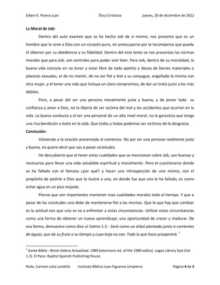Edwin E. Rivera Juan                           Ética Cristiana             jueves, 20 de diciembre de 2012


La Moral de Job:
        Dentro del auto examen que se ha hecho Job de sí mismo, nos presenta que es un
hombre que le sirve a Dios con un corazón puro, sin preocuparse por la recompensa que pueda
él obtener por su obediencia y su fidelidad. Dentro del este texto se nos presentas las normas
morales que para Job, son centrales para poder vivir bien. Para Job, dentro de su moralidad, la
buena vida consiste en no tener y estar libre de todo apetito y deseo de bienes materiales o
placeres sexuales, el de no mentir, de no ser fiel y leal a su conyugue, engañado la misma con
otra mujer, y el tener una vida que incluya un claro compromiso, de dar un trato justo a los más
débiles.
        Pero, a pesar del ser una persona moralmente justa y buena, y de poner toda su
confianza y amor a Dios, no lo liberta de ser victima del mal y los accidentes que ocurren en la
vida. La buena conducta y el ser una personal de un alto nivel moral, no le garantiza que tenga
una rica bendición o éxito en la vida. Que todos y todas podemos ser victimas de la desgracia.
Conclusión:
        Volviendo a la oración presentada al comienzo. No por ser una persona realmente justa
y buena, no quiere decir que vas a pasar vicisitudes.
        He descubierto que el tener estas cualidades que se mencionan sobre Job, son buenas y
necesarias para llevar una vida saludable espiritual y moralmente. Pero el cuestionarse donde
se ha fallado con el famoso ¿por qué? y hacer una introspección de uno mismo, con el
propósito de pedirle a Dios que lo ilustre a uno, en donde fue que uno le ha fallado, es como
echar agua en un piso mojado.
        Pienso que son importantes mantener esas cualidades morales todo el tiempo. Y que a
pesar de las vicisitudes uno debe de mantenerse fiel a las mismas. Que lo que hay que cambiar
es la actitud con que uno se va a enfrentar a estas circunstancias. Utilizar estas circunstancias
como una forma de obtener un nuevo aprendizaje; una oportunidad de crecer y madurar. De
esa forma, demuestra como dice el Salmo 1:3 - Será como un árbol plantado junto a corrientes
de aguas, que da su fruto a su tiempo y cuya hoja no cae. Todo lo que hace prosperará. 3


3
 Santa Biblia : Reina-Valera Actualizad. 1989 (electronic ed. of the 1989 editio). Logos Library Syst (Sal
1.3). El Paso: Baptist Spanish Publishing House.

Rvda. Carmen Julia Landrón       Instituto Bíblico Juan Figueroa Umpierre                     Página 4 de 5
 