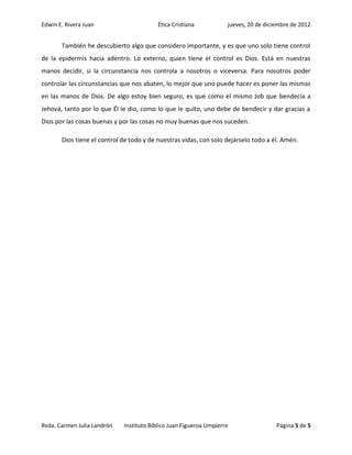 Edwin E. Rivera Juan                      Ética Cristiana           jueves, 20 de diciembre de 2012


       También he descubierto algo que considero importante, y es que uno solo tiene control
de la epidermis hacia adentro. Lo externo, quien tiene el control es Dios. Está en nuestras
manos decidir, si la circunstancia nos controla a nosotros o viceversa. Para nosotros poder
controlar las circunstancias que nos abaten, lo mejor que uno puede hacer es poner las mismas
en las manos de Dios. De algo estoy bien seguro, es que como el mismo Job que bendecía a
Jehová, tanto por lo que Él le dio, como lo que le quito, uno debe de bendecir y dar gracias a
Dios por las cosas buenas y por las cosas no muy buenas que nos suceden.

       Dios tiene el control de todo y de nuestras vidas, con solo dejárselo todo a él. Amén.




Rvda. Carmen Julia Landrón   Instituto Bíblico Juan Figueroa Umpierre                 Página 5 de 5
 
