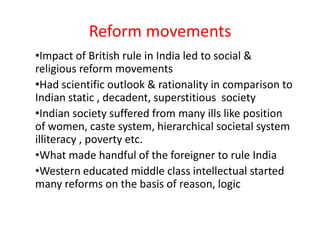 Reform movements
•Impact of British rule in India led to social &
religious reform movements
•Had scientific outlook & rationality in comparison to
Indian static , decadent, superstitious society
•Indian society suffered from many ills like position
of women, caste system, hierarchical societal system
illiteracy , poverty etc.
•What made handful of the foreigner to rule India
•Western educated middle class intellectual started
many reforms on the basis of reason, logic
 