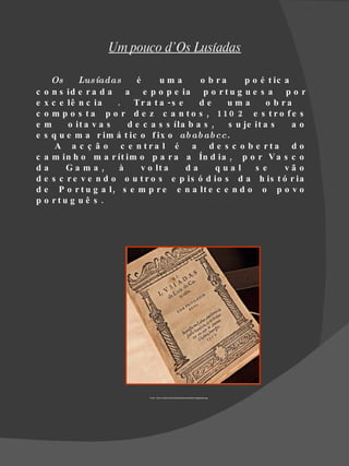 Um pouco d’Os Lusíadas

      Os     Lus íadas      é      uma       o b ra     p o é t ic a
c   o n s id e r a d a a e p o p e ia p o r t u g u e s a p o r
e   x c e lê n c ia    . T r a t a -s e      de     uma        o b ra
c   o m p o s t a p o r d e z c a n t o s , 110 2 e s t ro fe s
e   m     o it a v a s    d e c a s s íla b a s ,   s u je it a s    ao
e   s q u e m a r im á t ic o f ix o ab ab ab cc.
       A a c ç ã o c e n tra l é a d e s c o b e rta d o
c   a m in h o m a r ít im o p a r a a Ín d ia , p o r V a s c o
d   a     Ga ma ,       à     v o lt a   da       qua l    s e      vã o
d   e s c r e v e n d o o u t r o s e p is ó d io s d a h is t ó r ia
d   e P o r t u g a l , s e m p r e e n a lt e c e n d o o p o v o
p   o rtu g u ê s .




                               Fonte : http://s.pt/tpsi/AnaC/portfolio/personalidade/imageiadas.jpg
 