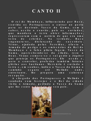 C A N T O II

    O r e i d e M o m b a ç a , in f lu e n c ia d o p o r B a c o ,
c o n v id a o s P o r t u g u e s e s a e n t r a r n o p o r t o
p a r a o s d e s t r u ir . V a s c o d a G a m a , s e m o
s a b e r , a c e it a o c o n v it e , p o is o s              e n v ia d o s ,
que       m a n d a ra     a    te rra       o b t e r in f o r m a ç õ e s ,
re g re s s a ra m c o m a            n o t íc ia d e q u e e r a u m a
te rra       de      c r is t ã o s .     Na        v e rd a d e ,     Bac o
e n g a n a r a -o s ,     d is f a r ç a d o        de       s a c e rd o te .
V é n u s , a ju d a d a       p e la s     N e r e id a s , a f a s t a      a
A r m a d a d o p e r ig o e o s e m is s á r io s d o R e i d e
M o m b a ç a e o f a ls o p ilo t o f o g e m . V a s c o d a
G a m a , a p e r c e b e n d o -s e          da      c ila d a , r e z a     a
D e u s . V é n u s c o m o v e - s e e v a i p e d ir a J ú p it e r
q u e p r o t e ja o s P o r t u g u e s e s . E le              ac e de e ,
p a r a a c o n s o la r , p r o f e t iz a t a m b é m f u t u r a s
g ló r ia s a o s L u s it a n o s . M e r c ú r io é e n v ia d o a
t e r r a e , e m s o n h o s , in d ic a a V a s c o d a G a m a o
c a m in h o        s e g u ro         a té        M e lin d e         o nde ,
e n tre ta n to ,      lh e      p re p a ra          uma        c a lo r o s a
re c e p ç ã o .
    A c h e g a d a d o s P o r t u g u e s e s a M e lin d e é
s a u d a d a c o m f e s t e jo s e o R e i d a c id a d e
v is it a a A r m a d a , p e d in d o a V a s c o d a G a m a
q u e lh e c o n t e a h is t ó r ia d o s e u p a ís .




                                               Fonte:http://www.artchive.com/artchive/b/bouguereau/bouguereau_venus.jpg
 