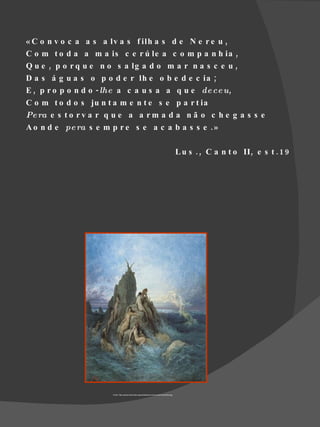 « C o n v o c a a s a lv a s f ilh a s d e N e r e u ,
C o m t o d a a m a is c e r ú le a c o m p a n h ia ,
Q u e , p o r q u e n o s a lg a d o m a r n a s c e u ,
D a s á g u a s o p o d e r lh e o b e d e c ia ;
E , p r o p o n d o - lhe a c a u s a a q u e de ce u,
C o m t o d o s ju n t a m e n t e s e p a r t ia
Pe ra e s t o r v a r q u e a a r m a d a n ã o c h e g a s s e
A o n d e pe ra s e m p r e s e a c a b a s s e . »

                                                                                                L u s . , C a n t o II , e s t . 1 9




                      Fonte- http://upload.wikimedia.org/wikipedia/commons/a/ab/Oceanides.jpg
 