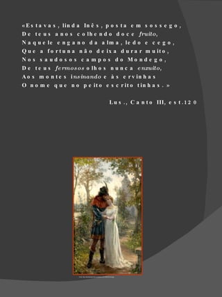 « E s t a v a s , lin d a In ê s , p o s t a e m s o s s e g o ,
D e t e u s a n o s c o lh e n d o d o c e fruito,
N a q u e le e n g a n o d a a lm a , le d o e c e g o ,
Q u e a f o r t u n a n ã o d e ix a d u r a r m u it o ,
N o s s a ud o s o s c a m p o s d o Mo nd e g o ,
D e t e u s fe rmos os o lh o s n u n c a e nxuito,
A o s m o n t e s ins inando e à s e r v in h a s
O n o m e q u e n o p e it o e s c r it o t in h a s . »

                                                                            L u s . , C a n t o III , e s t . 1 2 0




                      Fonte :http://asletrasdo9d.files.wordpress.com/2009/02/ines.jpg
 