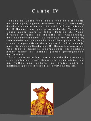 C a n t o IV
   V a s c o d a G a m a c o n t in u a a c o n t a r a H is t ó r ia
d e P o r t u g a l , a g o r a f a la n d o d a 2 . ª D in a s t ia ,
d e s d e a r e v o lu ç ã o d e 1 3 8 3 -8 5 a t é a o r e in a d o
d e D .M a n u e l, e m q u e a A r m a d a d e V a s c o d a
G a m a p a r t e p a r a a Ín d ia . F a la - s e d e N u n o
Á lv a r e s P e r e ir a , d a B a t a lh a d e A lju b a r r o t a ,
d o s a c o n t e c im e n t o s d o r e in a d o d e D . J o ã o II ,
s o b r e t u d o d a e x p a n s ã o m a r ít im a p a r a Á f r ic a ,
e d o s p r e p a r a t iv o s d a v ia g e m à Ín d ia , d e s e jo
q u e ir ia s e r r e a liz a d o p o r D . M a n u e l , a q u e m o s
r io s In d o e G a n g e s a p a r e c e r a m e m s o n h o s ,
p r o f e t iz a n d o a s f u t u r a s g ló r ia s p o r t u g u e s a s
d o O r ie n t e .
   E s t e c a n t o t e r m in a c o m a p a r t id a d a A r m a d a ,
e a s p a la v r a s p r o f e t ic a m e n t e p e s s im is t a s d e
um        v e lh o , q u e    e s ta va   na     p r a ia , e n t r e    a
m u lt id ã o q u e s e d e s p e d ia - o Ve lho do Re s te lo.




                     Fonte : http://cache01.stormap.sapo.pt/fotostore02/fotos//27/a2/94/12695_000fk8b4.jpg
 