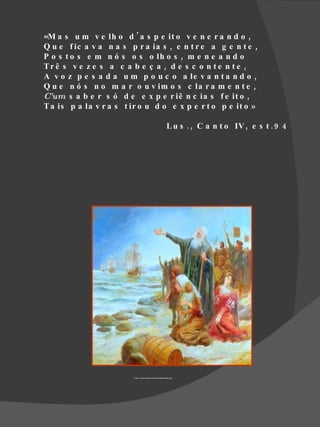 «M a s u m v e lh o d ' a s p e it o v e n e r a n d o ,
Q u e f ic a v a n a s p r a ia s , e n t r e a g e n t e ,
P o s t o s e m n ó s o s o lh o s , m e n e a n d o
Tr ê s v e z e s a c a b e ç a , d e s c o n t e n t e ,
A v o z p e s a d a u m p o u c o a le v a n t a n d o ,
Q u e n ó s n o m a r o u v im o s c la r a m e n t e ,
C'um s a b e r s ó d e e x p e r iê n c ia s f e it o ,
T a is p a la v r a s t ir o u d o e x p e r t o p e it o »

                                                                L u s . , C a n t o IV , e s t . 9 4




                        Fonte : www.historia.com.pt/lusiadas/restelo.jpg
 