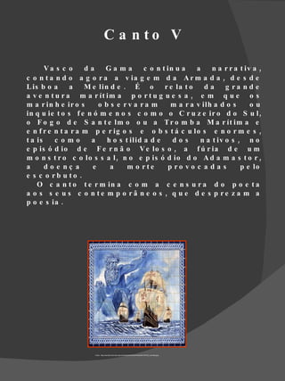 C a n to V

       Va s c o     da    Ga ma         c o n t in u a    a    n a r r a t iv a ,
c o n t a n d o a g o r a a v ia g e m d a A r m a d a , d e s d e
L is b o a     a    M e lin d e . É o          r e la t o   da      g ra n d e
a v e n t u r a m a r ít im a p o r t u g u e s a , e m q u e o s
m a r in h e ir o s     o b s e rv a ra m        m a r a v ilh a d o s       ou
in q u ie t o s f e n ó m e n o s c o m o o C r u z e ir o d o S u l ,
o F o g o d e S a n t e lm o o u a T r o m b a M a r ít im a e
e n f r e n t a r a m p e r ig o s e o b s t á c u lo s e n o r m e s ,
t a is    c omo      a     h o s t ilid a d e     dos      n a t iv o s , n o
e p is ó d io d e F e r n ã o V e lo s o , a f ú r ia d e u m
m o n s t r o c o lo s s a l , n o e p is ó d io d o A d a m a s t o r ,
a      do e nç a      e     a     m o rte       p ro v o c a d a s       p e lo
e s c o rb u to .
    O c a n t o t e r m in a c o m a c e n s u r a d o p o e t a
a o s s e u s c o n te m p o râ n e o s , q u e d e s p re z a m a
p o e s ia .




                       Fonte : http://cache03.stormap.sapo.pt/fotostore02/fotos//e4/6a/d6/1067202_Uw3wB.jpeg
 