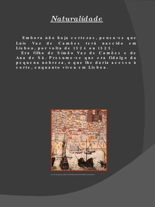 Naturalidade

    E m b o r a n ã o h a ja c e r t e z a s , p e n s a - s e q u e
L u ís     Va z d e        Camõe s      te rá    n a s c id o   e m
L is b o a , p o r v o lt a d e 1 5 2 4 o u 1 5 2 5 .
   E r a f ilh o d e S im ã o V a z d e C a m õ e s e d e
A n a d e S á . P r e s u m e - s e q u e e r a f id a lg o d a
p e q u e n a n o b r e z a , o q u e lh e d a r ia a c e s s o à
c o r t e , e n q u a n t o v iv e u e m L is b o a .




                   fonte : http://1.bp.blogspot.com/_BhMu9sL13UU/R7WWnbp8v7I/AAAAAAAAAfI/p01SBN8GL_U/s400/untitled.bmp
 