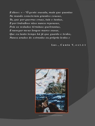 E dis s e : «— "Ó g e nte ous ada, mais q ue q uantas
No mundo come te ram g rande s cousas ,
Tu, q ue por g ue rras cruas , tais e tantas ,
E por trab alhos vãos nunca re pous as ,
Pois os ve dados té rminos q ue b rantas ,
E nave g ar me us long os mare s ous as ,
Que e u tanto te mpo há já q ue g uardo e te nho,
Nunca arados de e s tranho ou próprio le nho.»

                                                                      L u s . , C a n t o V, e s t . 4 1




                        Fonte http://raiodesol.no.sapo.pt/exposicoes/Fernando%20Pessoa/quadros/O%20MOSTRENGO.jpg
 
