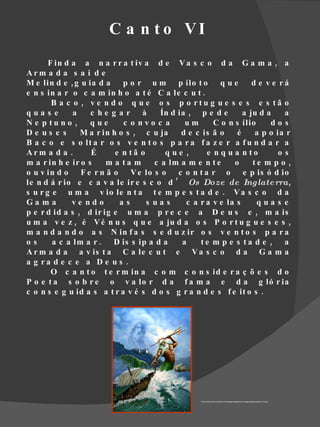 C a n t o VI
       F in d a a n a r r a t iv a d e V a s c o d a G a m a , a
Arm a d a s a i d e
M e lin d e , g u ia d a    p o r u m p ilo t o         que       d e v e rá
e n s in a r o c a m in h o a t é C a le c u t .
        B a c o , v e n d o q u e o s p o rtu g u e s e s e s tã o
qua s e       a    c he g a r à        Ín d ia , p e d e       a ju d a    a
N e p tu n o ,     que      c o nvo c a       um      C o n s ílio     dos
De us e s       M a r in h o s , c u ja      d e c is ã o    é     a p o ia r
B a c o e s o lt a r o s v e n t o s p a r a f a z e r a f u n d a r a
Arm a d a .        É      e n tã o      que ,       e n q u a n to        os
m a r in h e ir o s    m a ta m      c a lm a m e n t e     o     te m p o ,
o u v in d o F e r n ã o      V e lo s o c o n t a r o         e p is ó d io
le n d á r io e c a v a le ir e s c o d ’ Os Doze de Ing late rra,
s u r g e u m a v io le n t a t e m p e s t a d e . V a s c o d a
Ga m a        ve ndo       as      s ua s     c a r a v e la s     qua s e
p e r d id a s , d ir ig e u m a p r e c e a D e u s e , m a is
u m a v e z , é V é n u s q u e a ju d a o s P o r t u g u e s e s ,
m a n d a n d o a s N in f a s s e d u z ir o s v e n t o s p a r a
os      a c a lm a r . D is s ip a d a       a    te m p e s ta d e , a
A r m a d a a v is t a C a le c u t e V a s c o d a G a m a
a g ra d e c e a D e u s .
        O c a n t o t e r m in a c o m c o n s id e r a ç õ e s d o
P o e t a s o b r e o v a lo r d a f a m a e d a g ló r ia
c o n s e g u id a s a t r a v é s d o s g r a n d e s f e it o s .




                                                  Fonte http://www.intuiosity.com/storage/images/misc-images/gods/poseidon_02.jpg
 
