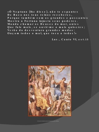 « Ó N e p t u n o ( lh e d is s e ), n ã o t e e s p a n t e s
D e B a c o n o s t e u s r e in o s r e c e b e r e s ,
P o rq u e ta m b é m c o m o s g ra n d e s e p o s s a n te s
M o s t r a a F o r t u n a in ju s t a s e u s p o d e r e s .
Ma n d a c h a m a r o s D e u s e s d o m a r, a n te s
Q u e f a le m a is , s e o u v ir - m e o m a is q u is e r e s ;
Ve r ã o d a d e s v e n t u r a g r a n d e s m o d o s :
O u ç a m t o d o s o m a l , q u e t o c a a t o d o s !»

                                                                                  L u s . , C a n t o V I, e s t . 1 5




                        Fonte http://www.culturageneral.net/pintura/cuadros/jpg/triunfo_de_baco_y_ariadna.jpg
 