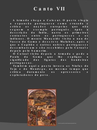 C a n t o V II

   A A r m a d a c h e g a a C a le c u t . O p o e t a e lo g ia
a e x p a n s ã o p o rtu g u e s a c o m o c ru z a d a e
c r it ic a    as      na ç õ e s       e u r o p e ia s     que       nã o
s e g ue m       o     e x e m p lo      p o rtu g u ê s .     Ap ó s      a
d e s c r iç ã o     da     Ín d ia , n a r r a       os     p r im e ir o s
c o n ta c to s      e n tre      os      p o rtu g u e s e s      e     os
in d ia n o s . O m o u r o M o n ç a id e v is it a a n a u d e
V a s c o d a G a m a e d e s c r e v e M a la b a r , a p ó s o
q u e o C a p it ã o e o u t r o s n o b r e s p o r t u g u e s e s
d e s e m b a r c a m e s ã o r e c e b id o s p e lo C a t u a l e
d e p o is p e lo S a m o r im .
   O C a t u a l v is it a d e p o is a A r m a d a e p e d e a
P a u lo      da      Ga m a         que       lh e      e x p liq u e     o
s ig n if ic a d o     das       f ig u r a s     das       b a n d e ir a s
p o rtu g u e s a s .
   T a m b é m a q u i o p o e t a in v o c a a s N in f a s d o
T e jo e d o M o n d e g o , a o m e s m o t e m p o q u e
c r it ic a      d u ra m e n te         os       o p re s s o re s        e
e x p lo r a d o r e s d o p o v o .




                                              Fonte http://www.geocities.com/atoleiros/images/VascoGgamaSamorim.jpg
 