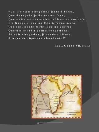 “ J á s e v ia m c h e g a d o s ju n t o à t e r r a ,
Q u e d e s e ja d a já d e t a n t o s f o r a ,
Q u e e n t r e a s c o r r e n t e s Ín d ic a s s e e n c e r r a
E o G a n g e s , q u e n o C é u te rre n o m o ra .
O ra s u s , g e n te fo rte , q u e n a g u e rra
Q u e r e is le v a r a p a lm a v e n c e d o r a :
J á s o is c h e g a d o s , já t e n d e s d ia n t e
A t e r r a d e r iq u e z a s a b u n d a n t e ! ”

                                                                                       L u s . , C a n t o V II , e s t . 1




                         Fonte
                         http://4.bp.blogspot.com/_qugjzoZGP_Q/R7c8YjGY8lI/AAAAAAAAC7k/CcXxRkITEOg/s400/Digitalizar0
                         003.jpg
 
