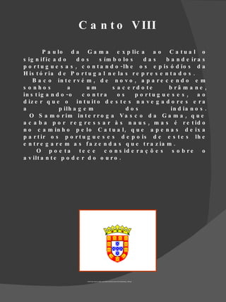 C a n t o V III

         P a u lo d a G a m a e x p lic a a o C a t u a l o
s ig n if ic a d o     dos      s ím b o lo s     das      b a n d e ir a s
p o r t u g u e s a s , c o n t a n d o - lh e o s e p is ó d io s d a
H is t ó r ia d e P o r t u g a l n e la s r e p r e s e n t a d o s .
    B a c o in t e r v é m , d e n o v o , a p a r e c e n d o e m
s o nho s           a      um        s a c e rd o te        b râ m a n e ,
in s t ig a n d o - o    c o n tra     os     p o rtu g u e s e s , a o
d iz e r q u e o in t u it o d e s t e s n a v e g a d o r e s e r a
a               p ilh a g e m              dos               in d ia n o s .
   O S a m o r im in t e r r o g a V a s c o d a G a m a , q u e
a c a b a p o r r e g r e s s a r à s n a u s , m a s é r e t id o
n o c a m in h o p e lo C a t u a l , q u e a p e n a s d e ix a
p a r t ir o s p o r t u g u e s e s d e p o is d e e s t e s lh e
e n t r e g a r e m a s f a z e n d a s q u e t r a z ia m .
      O p o e ta te c e           c o n s id e r a ç õ e s    s o b re    o
a v ilt a n t e p o d e r d o o u r o .




                          Fonte http://www.tuvalkin.web.pt/terravista/Guincho/1421/bandeira/pt_1495.gif
 