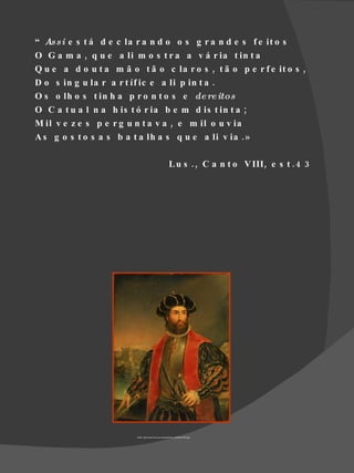 “ As s i e s t á d e c la r a n d o o s g r a n d e s f e it o s
O G a m a , q u e a li m o s t r a a v á r ia t in t a
Q u e a d o u t a m ã o t ã o c la r o s , t ã o p e r f e it o s ,
D o s in g u la r a r t íf ic e a li p in t a .
O s o lh o s t in h a p r o n t o s e de re itos
O C a t u a l n a h is t ó r ia b e m d is t in t a ;
M il v e z e s p e r g u n t a v a , e m il o u v ia
A s g o s t o s a s b a t a lh a s q u e a li v ia . »

                                                         L u s . , C a n t o V III , e s t . 4 3




                         Fonte: http://www.nmm.ac.uk/upload/img_400/BHC2702.jpg
 